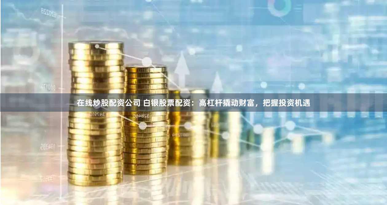 在线炒股配资公司 白银股票配资：高杠杆撬动财富，把握投资机遇