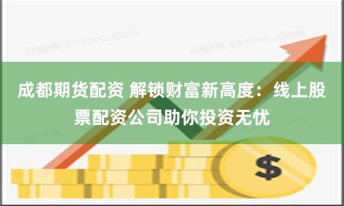 成都期货配资 解锁财富新高度：线上股票配资公司助你投资无忧