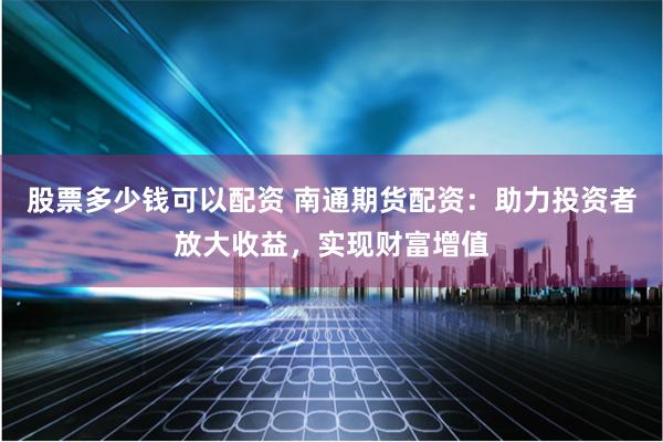 股票多少钱可以配资 南通期货配资：助力投资者放大收益，实现财富增值