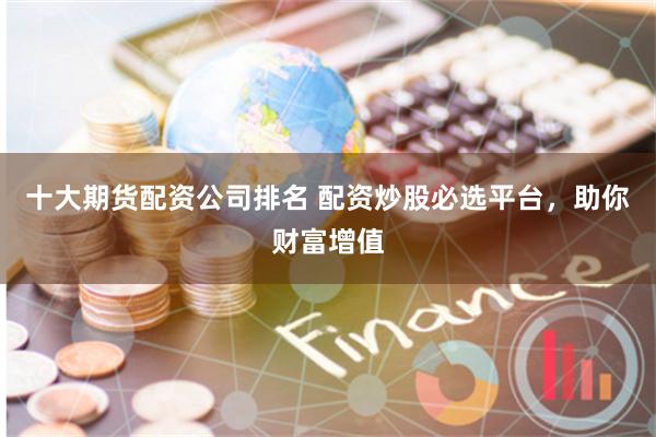 十大期货配资公司排名 配资炒股必选平台，助你财富增值