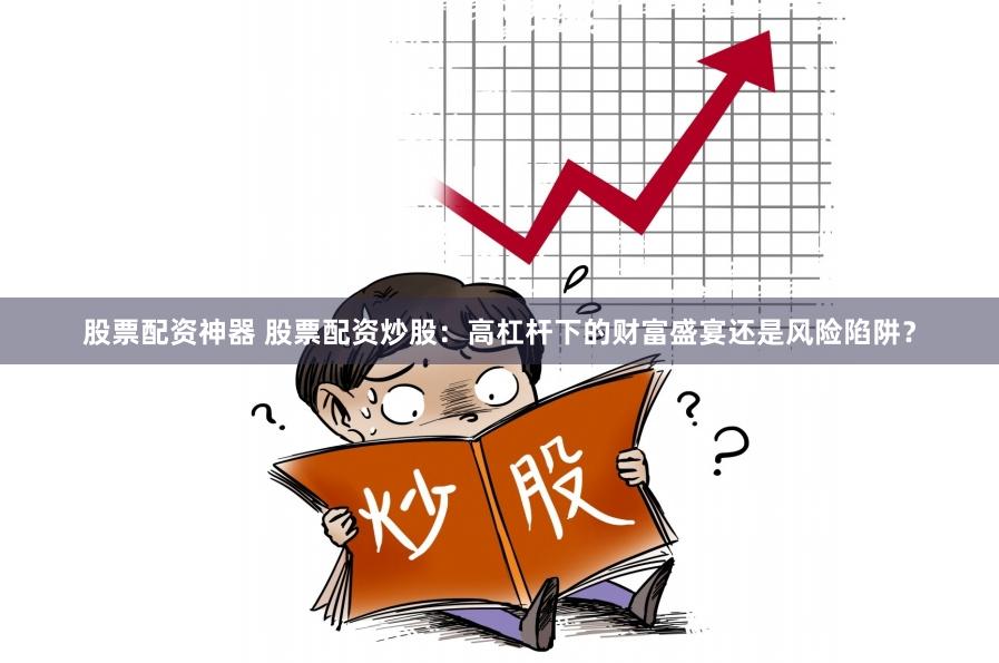 股票配资神器 股票配资炒股：高杠杆下的财富盛宴还是风险陷阱？