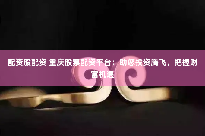 配资股配资 重庆股票配资平台：助您投资腾飞，把握财富机遇