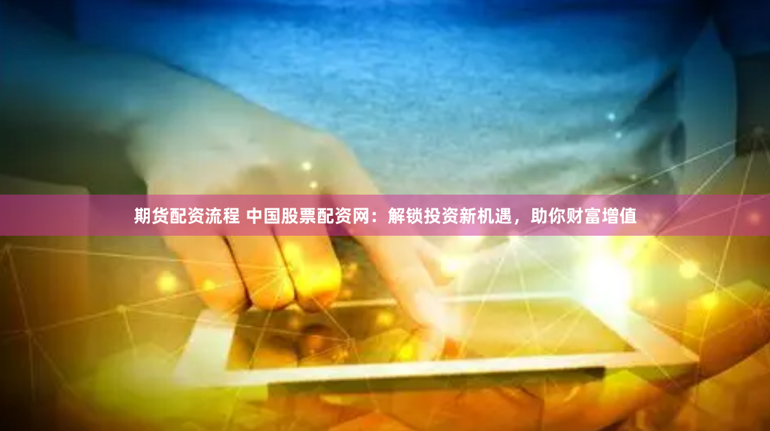 期货配资流程 中国股票配资网：解锁投资新机遇，助你财富增值