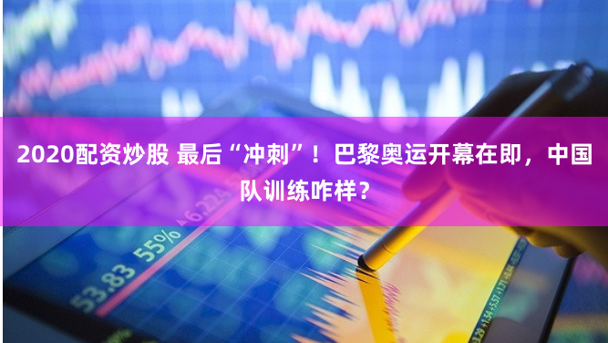 2020配资炒股 最后“冲刺”！巴黎奥运开幕在即，中国队训练咋样？