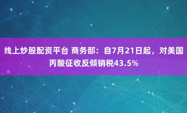 线上炒股配资平台 商务部：自7月21日起，对美国丙酸征收反倾销税43.5%