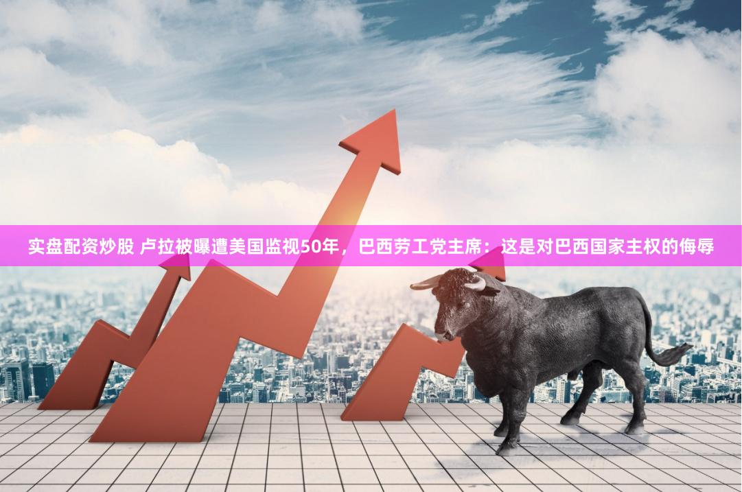 实盘配资炒股 卢拉被曝遭美国监视50年，巴西劳工党主席：这是对巴西国家主权的侮辱