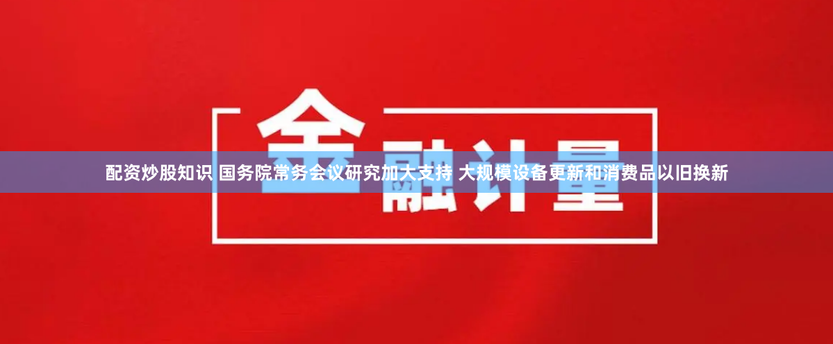 配资炒股知识 国务院常务会议研究加大支持 大规模设备更新和消费品以旧换新