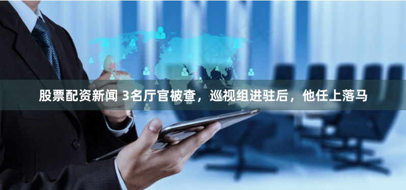 股票配资新闻 3名厅官被查，巡视组进驻后，他任上落马
