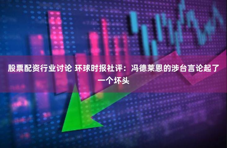 股票配资行业讨论 环球时报社评：冯德莱恩的涉台言论起了一个坏头