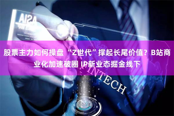 股票主力如何操盘 “Z世代”撑起长尾价值？B站商业化加速破圈 IP新业态掘金线下