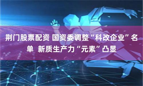 荆门股票配资 国资委调整“科改企业”名单  新质生产力“元素”凸显