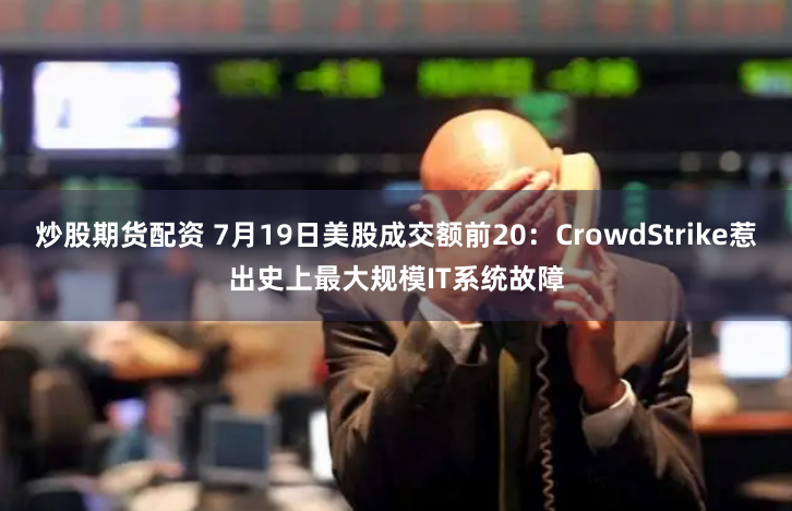 炒股期货配资 7月19日美股成交额前20：CrowdStrike惹出史上最大规模IT系统故障