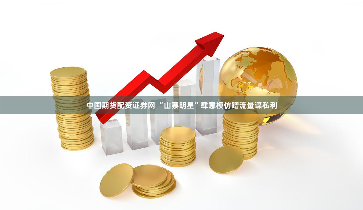 中国期货配资证券网 “山寨明星”肆意模仿蹭流量谋私利