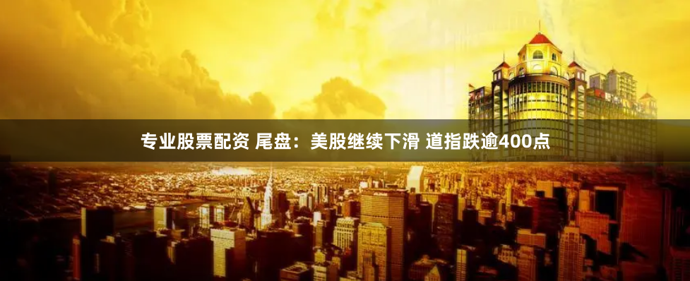 专业股票配资 尾盘：美股继续下滑 道指跌逾400点