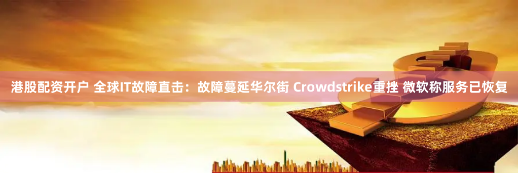 港股配资开户 全球IT故障直击：故障蔓延华尔街 Crowdstrike重挫 微软称服务已恢复
