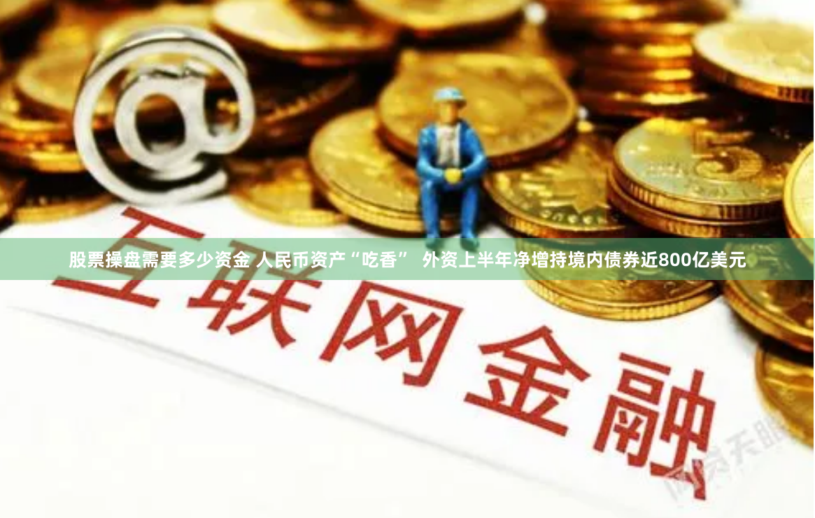 股票操盘需要多少资金 人民币资产“吃香”  外资上半年净增持境内债券近800亿美元