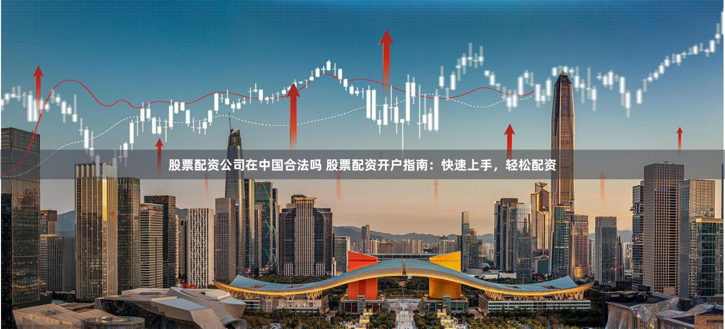 股票配资公司在中国合法吗 股票配资开户指南：快速上手，轻松配资