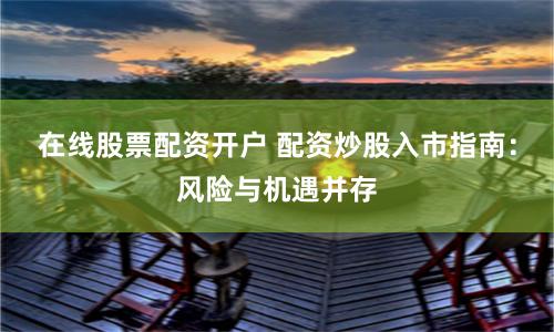 在线股票配资开户 配资炒股入市指南：风险与机遇并存