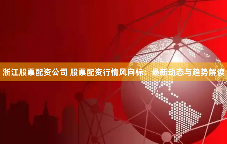 浙江股票配资公司 股票配资行情风向标：最新动态与趋势解读
