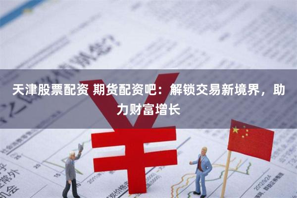 天津股票配资 期货配资吧：解锁交易新境界，助力财富增长