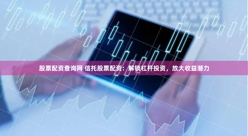 股票配资查询网 信托股票配资：解锁杠杆投资，放大收益潜力