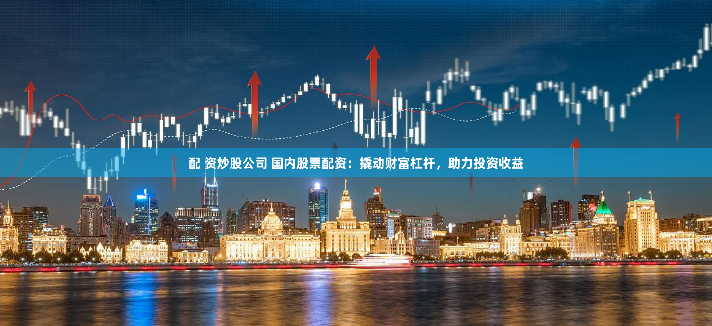 配 资炒股公司 国内股票配资：撬动财富杠杆，助力投资收益