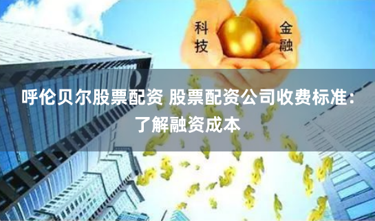 呼伦贝尔股票配资 股票配资公司收费标准：了解融资成本