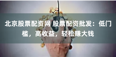 北京股票配资网 股票配资批发：低门槛，高收益，轻松赚大钱