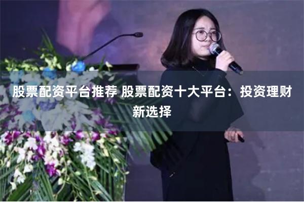 股票配资平台推荐 股票配资十大平台：投资理财新选择