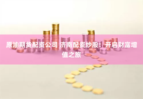 原油期货配资公司 济南配资炒股:开启财富增值之旅