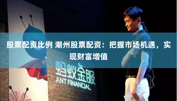 股票配资比例 潮州股票配资：把握市场机遇，实现财富增值