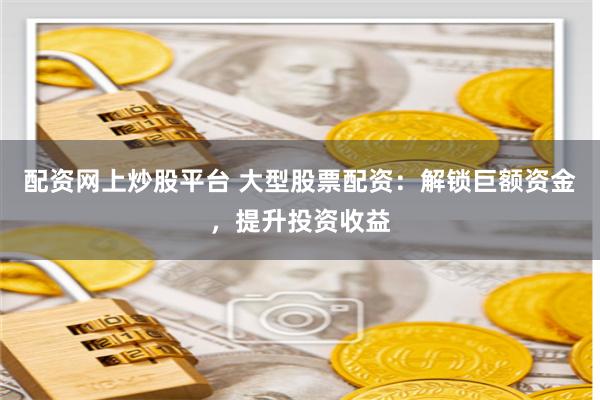 配资网上炒股平台 大型股票配资：解锁巨额资金，提升投资收益