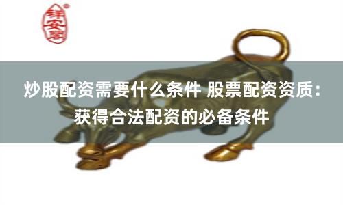 炒股配资需要什么条件 股票配资资质：获得合法配资的必备条件