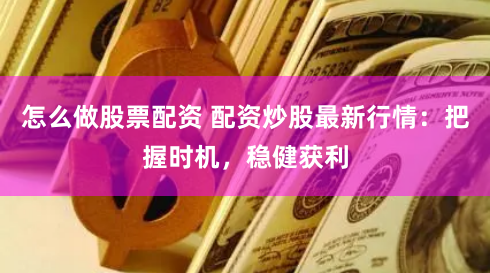 怎么做股票配资 配资炒股最新行情：把握时机，稳健获利