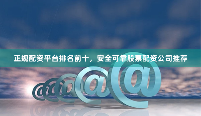 正规配资平台排名前十，安全可靠股票配资公司推荐