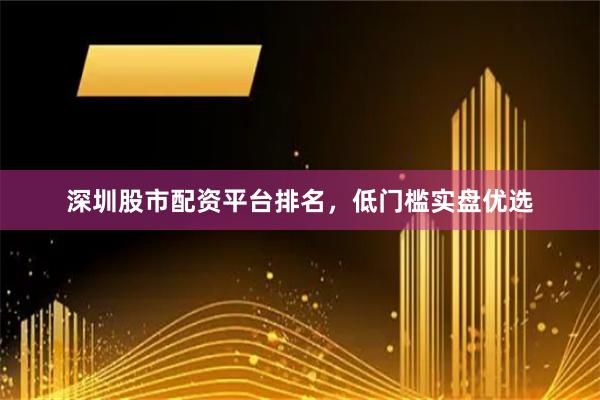 深圳股市配资平台排名，低门槛实盘优选