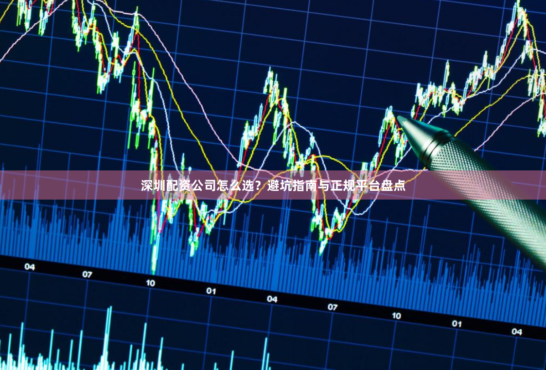深圳配资公司怎么选？避坑指南与正规平台盘点